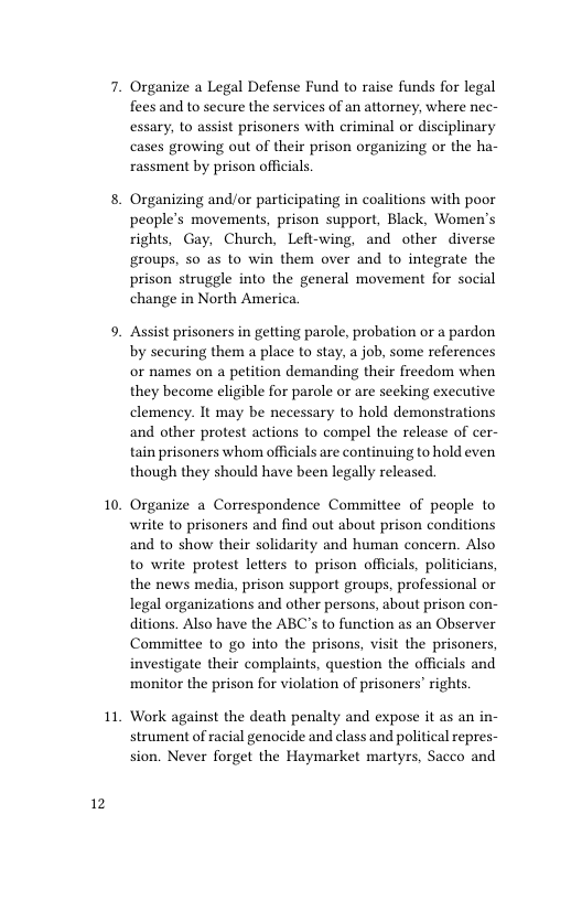 12  10,  11  Organize a Legal Defense Fund to raise funds for legal flees and to secure the services of an attorney, where nec- essary, to assist prisoners with criminal or disciplinary cases growing out of their prison organizing or the ha- rassment by prison officials  Organizing and/or participating in coalitions with poor people’s movements, prison support, Black, Women’s rights, Gay, Church, Left-wing, and other diverse groups, so as to win them over and to integrate the prison struggle into the general movement for social change in North America.  Assist prisoners in getting parole, probation or a pardon by securing them a place to stay, a job, some references or names on a petition demanding their freedom when they become eligible for parole or are seeking executive clemency. It may be necessary to hold demonstrations and other protest actions to compel the release of cer- tain prisoners whom officials are continuing to hold even though they should have been legally released.  Organize a Correspondence Committee of people to write to prisoners and find out about prison conditions and to show their solidarity and human concern. Also to write protest letters to prison officials, politicians, the news media, prison support groups, professional or legal organizations and other persons, about prison con- ditions. Also have the ABC’s to function as an Observer Committee to go into the prisons, visit the prisoners, investigate their complaints, question the officials and monitor the prison for violation of prisoners’ rights  Work against the death penalty and expose it as an in- strument of racial genocide and class and political repres- sion. Never forget the Haymarket martyrs, Sacco and 